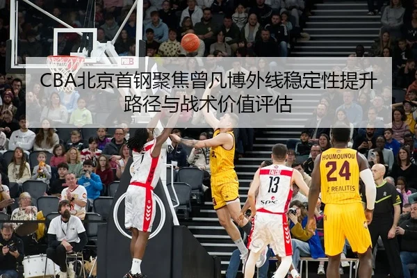 CBA北京首钢聚焦曾凡博外线稳定性提升路径与战术价值评估